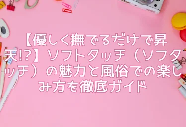 【優しく撫でるだけで昇天!?】ソフトタッチ（ソフタッチ）の魅力と風俗での楽しみ方を徹底ガイド