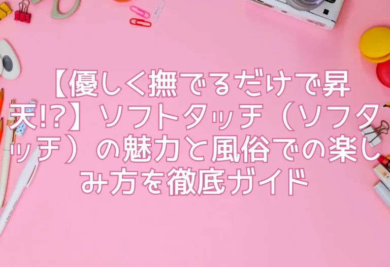 【優しく撫でるだけで昇天!?】ソフトタッチ（ソフタッチ）の魅力と風俗での楽しみ方を徹底ガイド