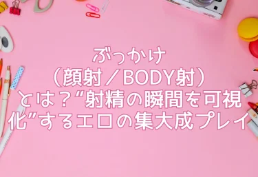 ぶっかけ（顔射／BODY射）とは？“射精の瞬間を可視化”するエロの集大成プレイ