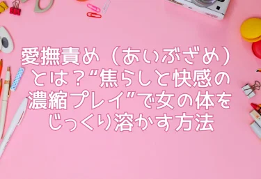 愛撫責め（あいぶざめ）とは？“焦らしと快感の濃縮プレイ”で女の体をじっくり溶かす方法