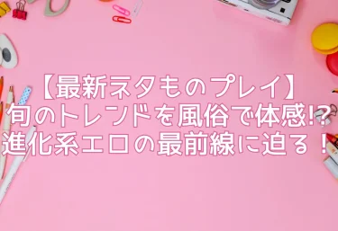 【最新ネタものプレイ】旬のトレンドを風俗で体感!? 進化系エロの最前線に迫る!
