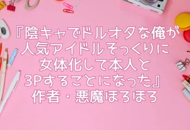エロ同人『陰キャでドルオタな俺が人気アイドルそっくりに女体化して本人と3Pすることになった』作者・悪魔ほろほろ