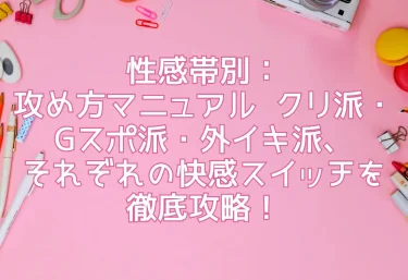 性感帯別：攻め方マニュアル  クリ派・Gスポ派・外イキ派、それぞれの快感スイッチを徹底攻略！