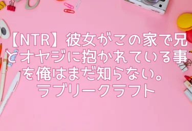 【NTR】彼女がこの家で兄とオヤジに抱かれている事を俺はまだ知らない。｜ラブリークラフト【レビュー】
