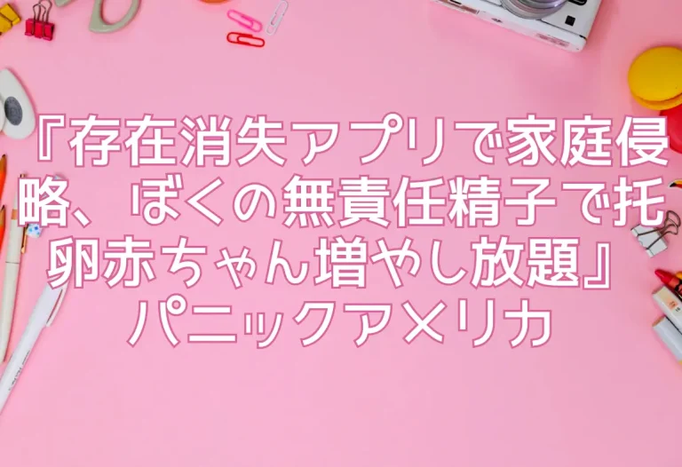 『存在消失アプリで家庭侵略、ぼくの無責任精子で托卵赤ちゃん増やし放題』パニックアメリカ