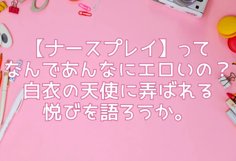 【ナースプレイ】ってなんであんなにエロいの？白衣の天使に弄ばれる悦びを語ろうか。