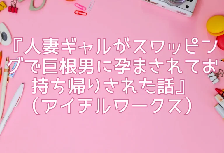 『人妻ギャルがスワッピングで巨根男に孕まされてお持ち帰りされた話』（アイチルワークス）