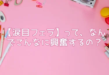 【涙目フェラ】って、なんでこんなに興奮するの？涙を流しながら奉仕する彼女の姿に、男はなぜ欲情するのか