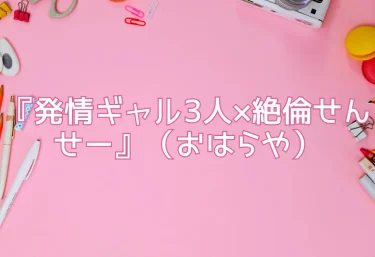 エロ同人『発情ギャル3人×絶倫せんせー』（おはらや）レビュー！