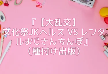エロ同人『【大乱交】文化祭JKヘルス VS レンタルおじさんちんぽ』（種付け出版）