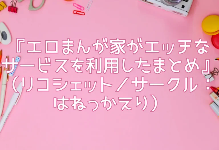 『エロまんが家がエッチなサービスを利用したまとめ』（リコシェット／サークル：はねっかえり）