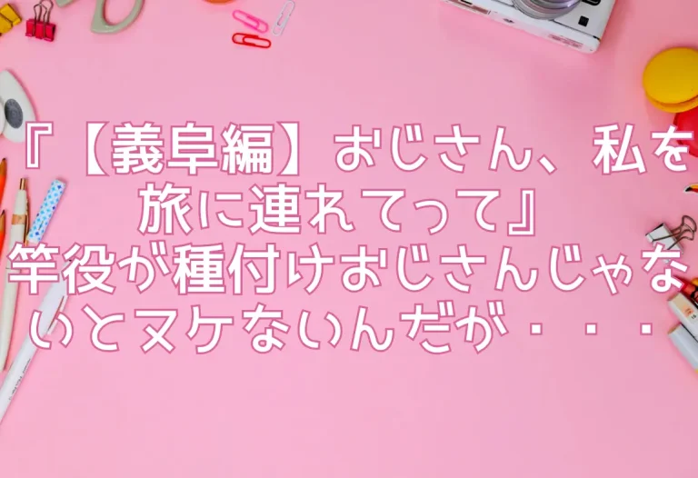 『【義阜編】おじさん、私を旅に連れてって』竿役が種付けおじさんじゃないとヌケないんだが・・・