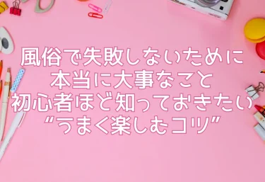 風俗で失敗しないために本当に大事なこと｜初心者ほど知っておきたい“うまく楽しむコツ”