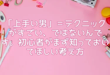 「上手い男」＝テクニックがすごい、ではないんです。初心者がまず知っておいてほしい考え方