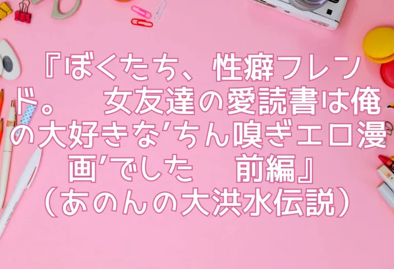 『ぼくたち、性癖フレンド。〜女友達の愛読書は俺の大好きな’ちん嗅ぎエロ漫画’でした〜 前編』（あのんの大洪水伝説）