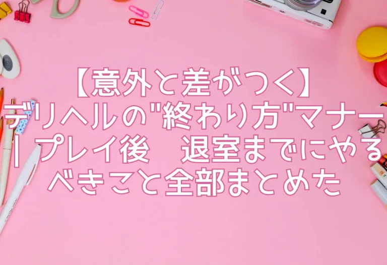 【意外と差がつく】デリヘルの"終わり方"マナー｜プレイ後〜退室までにやるべきこと全部まとめた