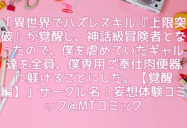 エロ同人「異世界でハズレスキル『上限突破』が覚醒し、神話級冒険者となったので、僕を虐めていたギャル達を全員、僕専用ご奉仕肉便器に躾けることにした。【覚醒編】」サークル名：妄想体験コミック@MTコミック