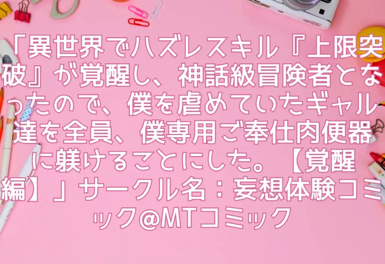「異世界でハズレスキル『上限突破』が覚醒し、神話級冒険者となったので、僕を虐めていたギャル達を全員、僕専用ご奉仕肉便器に躾けることにした。【覚醒編】」サークル名：妄想体験コミック@MTコミック