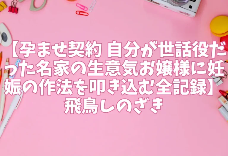 【孕ませ契約 自分が世話役だった名家の生意気お嬢様に妊娠の作法を叩き込む全記録】飛鳥しのざき