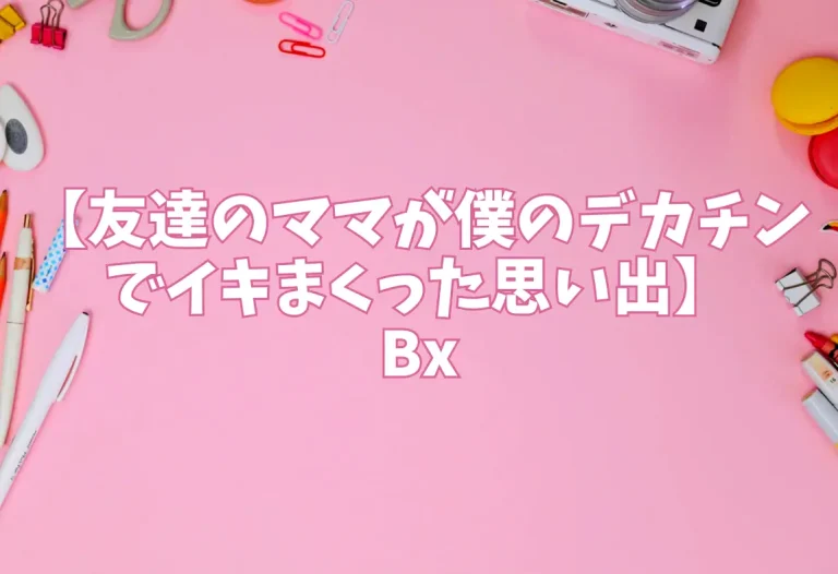 【友達のママが僕のデカチンでイキまくった思い出】Bx
