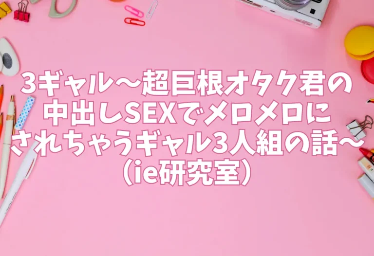 3ギャル〜超巨根オタク君の中出しSEXでメロメロにされちゃうギャル3人組の話〜（ie研究室）