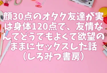 顔30点のオタク友達が実は身体120点で、友情なんてどうでもよくて欲望のままにセックスした話(しろみつ書房)【エロ同人】