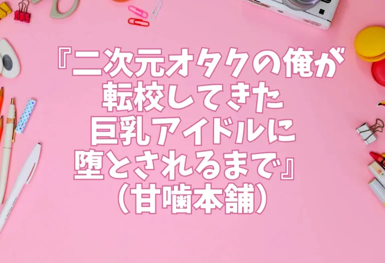 『二次元オタクの俺が転校してきた巨乳アイドルに堕とされるまで』（甘噛本舗）